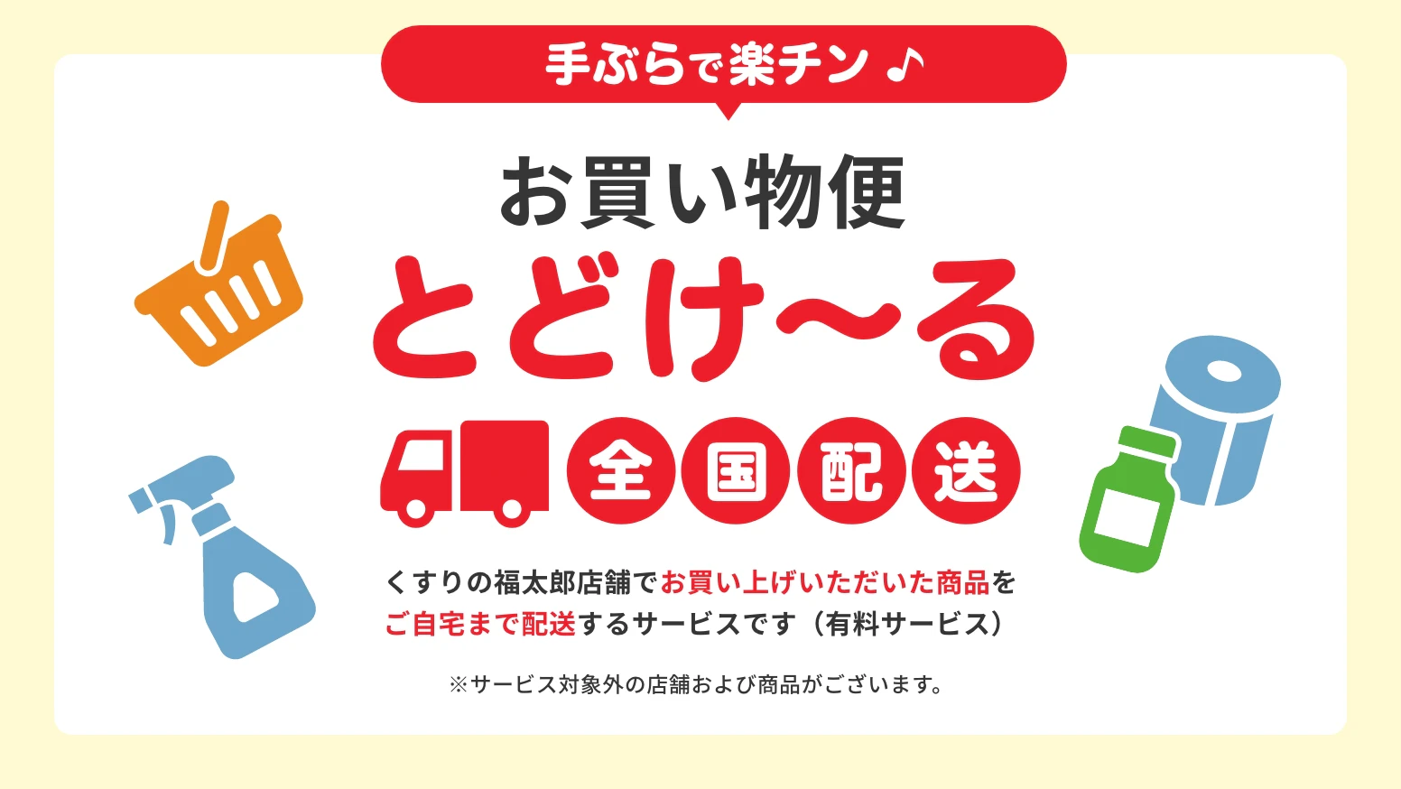 手ぶらで楽チン　お買い物便とどけ〜る　全国配送　くすりの福太郎店舗でお買い上げいただいた商品をご自宅まで配送するサービスです（有料サービス）※サービス対象外の店舗および商品がございます。