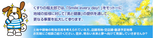 くすりの福太郎では、「Smile every day!」をモットーに地域の皆様に対して「美と健康」の提供を通して、更なる事業を拡大して参ります。