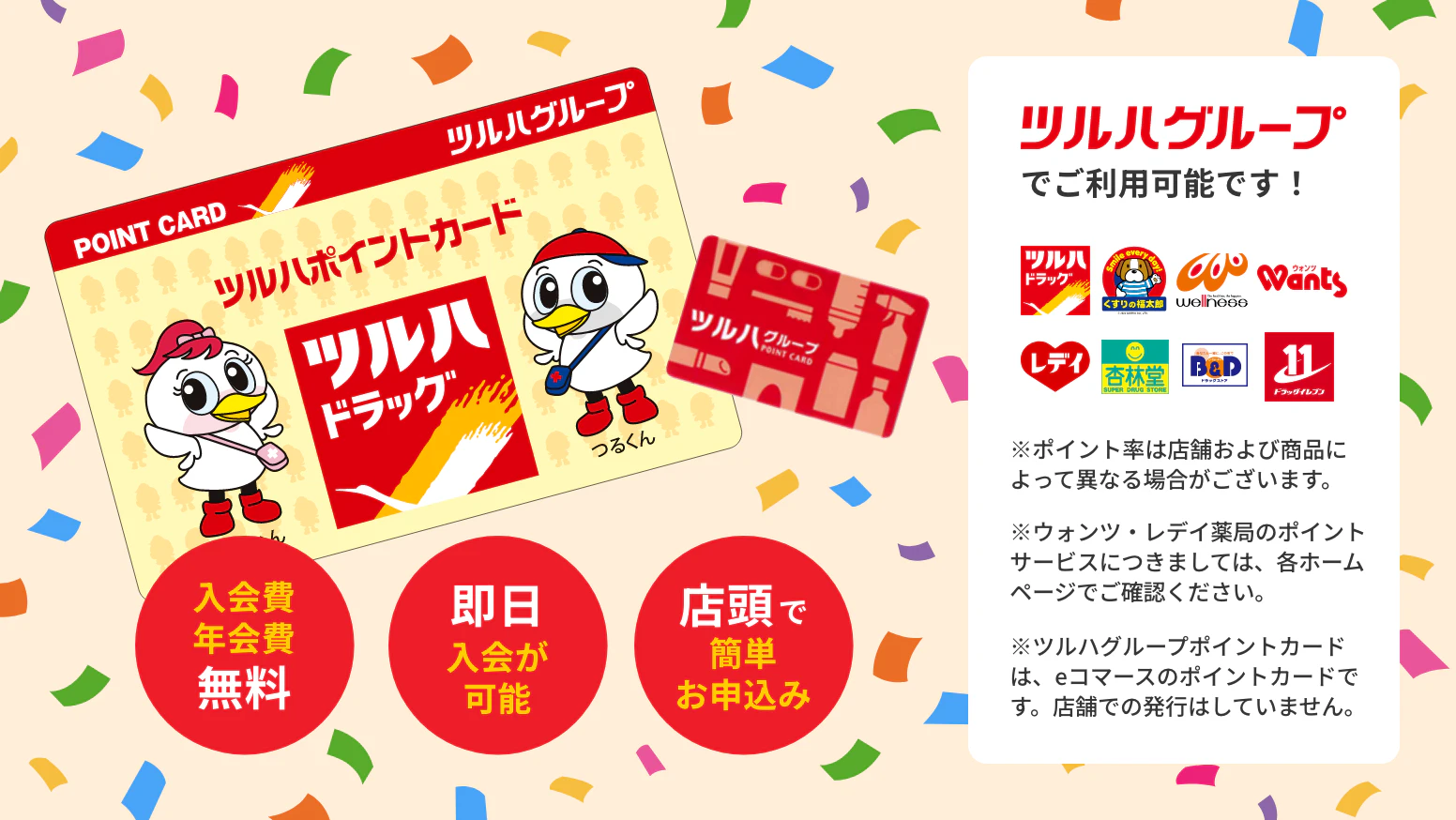 入会費・年会費無料 即日入会が可能 店頭で簡単お申し込み ツルハグループで利用可能です! ※ポイント率は店舗および商品によって異なる場合がございます。※ウォンツ・レデイ薬局のポイントサービスにつきましては、各ホームページでご確認ください。※ツルハグループポイントカードは、eコマースのポイントカードです。店舗での発行はしていません。