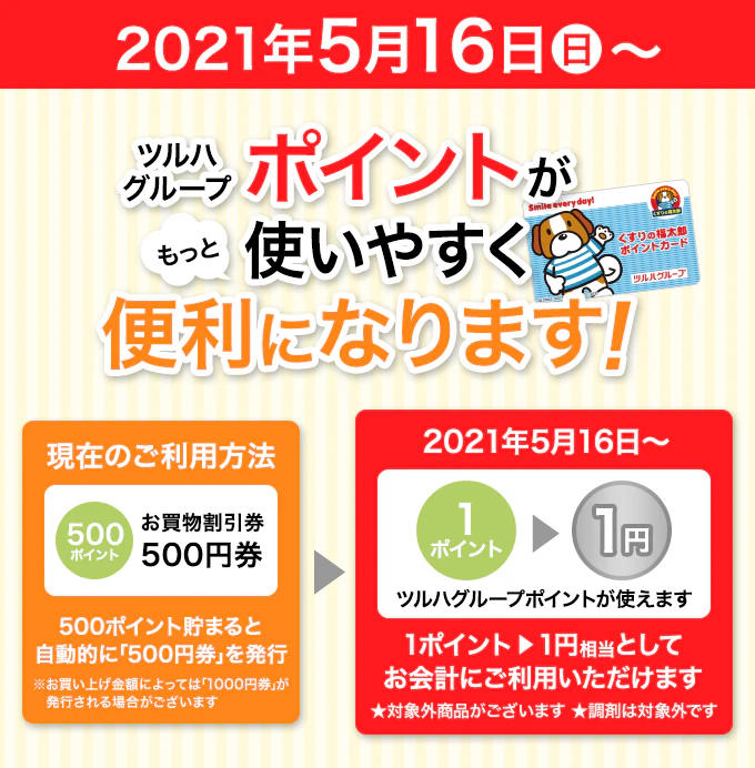 ツルハグループポイントがもっと使いやすく便利になります！ 2021年5月16日〜 1ポイント1円相当としてお会計にご利用いただけます。2021年5月16日より、ツルハグループポイントサービスを変更させていただきます。ツルハグループポイントが利用しやすくなります。1ポイント＝1円相当のお値引としてご利用いただけます。※ネット通販では、引き続き1ポイントから値引き額としてご利用いただけます。※ポイントの有効期限は、最終ご利用日から１年間となります。