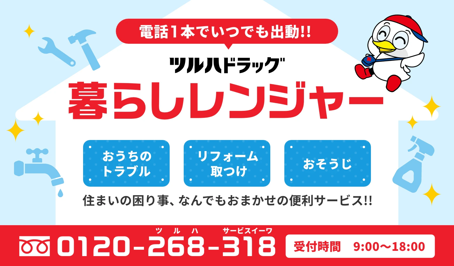 電話１本でいつでも出動!! 　ツルハドラッグ暮らしレンジャー　おうちのトラブル、リフォーム取つけ、おそうじ　住まいの困り事、なんでもおまかせの便利サービス!!　電話番号：0120-268-318　受付時間：9:00〜18:00