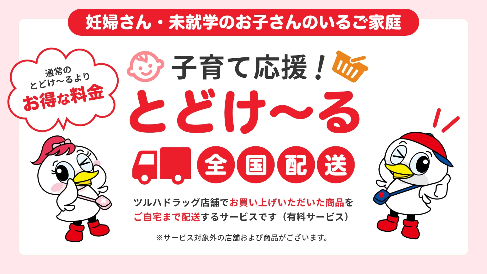 妊婦さん・未就学のお子さんのいるご家庭　子育て応援！とどけ〜る　全国配送　ツルハドラッグ店舗でお買い上げいただいた商品をご自宅まで配送するサービスです（有料サービス）※サービス対象外の店舗および商品がございます。　通常のとどけ〜るよりお得な料金