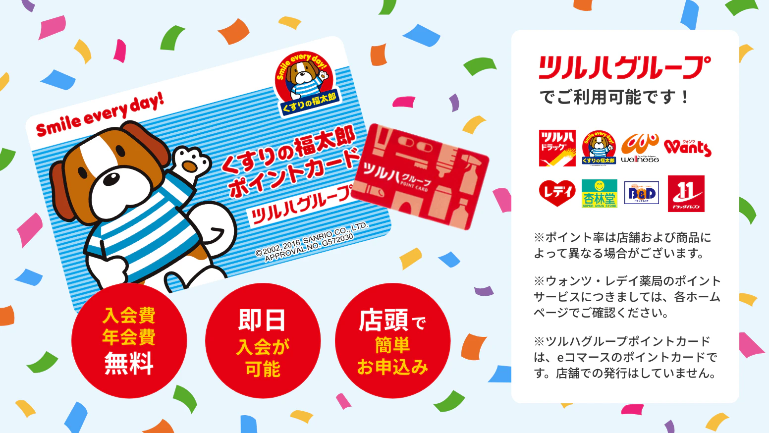 入会費・年会費無料　即日入会が可能　店頭で簡単お申し込み　ツルハグループで利用可能です！　※ポイント率は店舗および商品によって異なる場合がございます。※ウォンツ・レデイ薬局のポイントサービスにつきましては、各ホームページでご確認ください。※ツルハグループポイントカードは、eコマースのポイントカードです。店舗での発行はしていません。