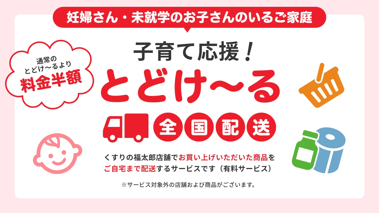 妊婦さん・未就学のお子さんのいるご家庭　子育て応援！とどけ〜る　全国配送　くすりの福太郎店舗でお買い上げいただいた商品をご自宅まで配送するサービスです（有料サービス）※サービス対象外の店舗および商品がございます。　通常のとどけ〜るより料金半額