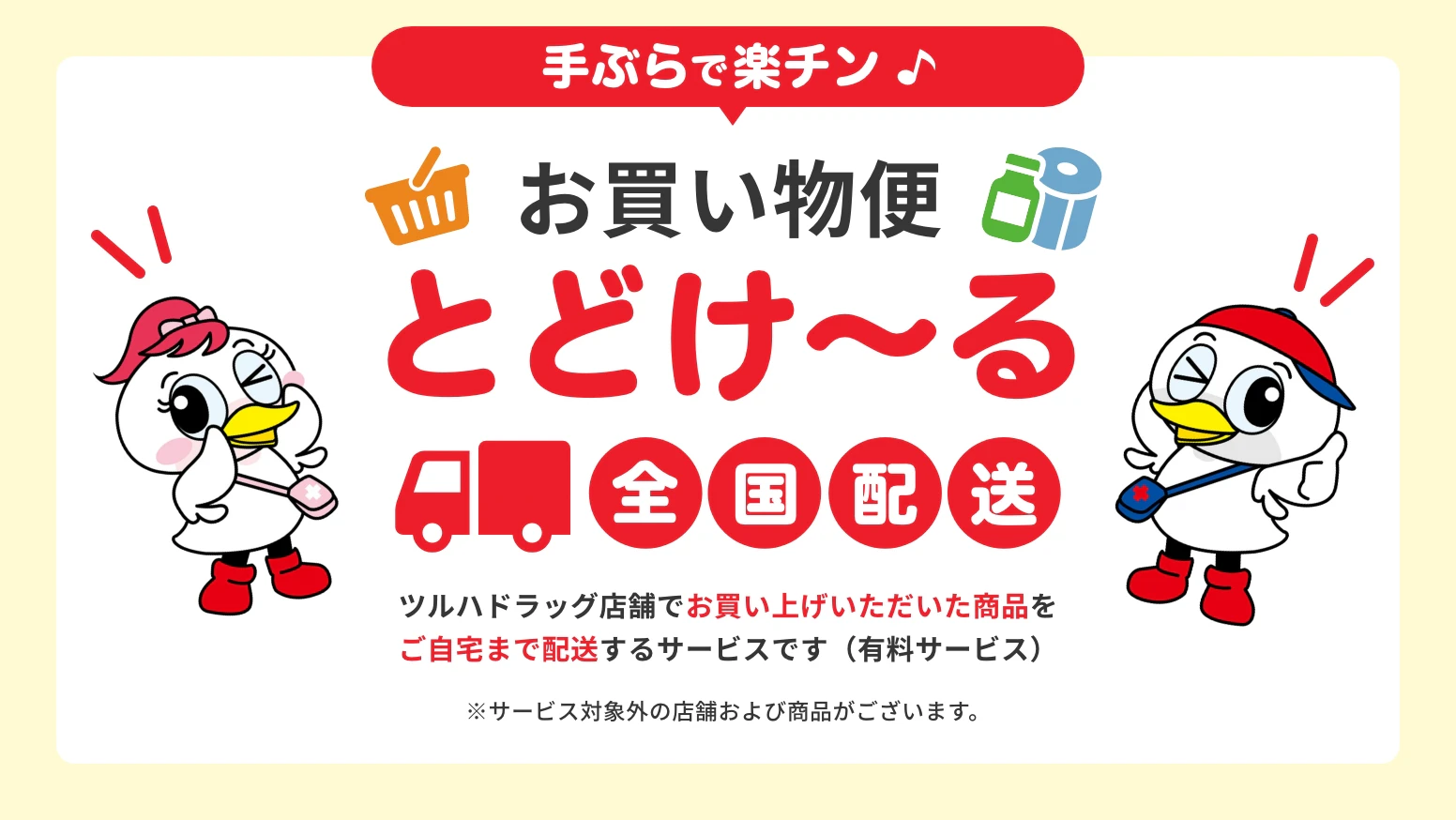 手ぶらで楽チン　お買い物便とどけ〜る　全国配送　ツルハドラッグ店舗でお買い上げいただいた商品をご自宅まで配送するサービスです（有料サービス）※サービス対象外の店舗および商品がございます。