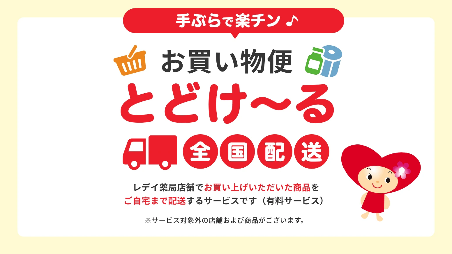 手ぶらで楽チン　お買い物便とどけ〜る　全国配送　レデイ薬局店舗でお買い上げいただいた商品をご自宅まで配送するサービスです（有料サービス）※サービス対象外の店舗および商品がございます。