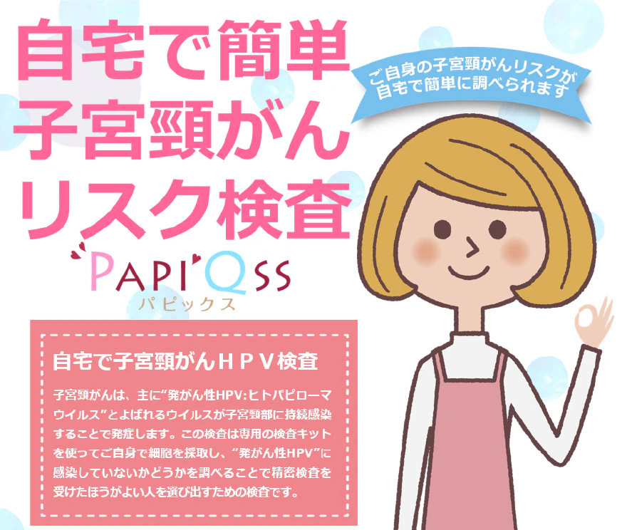 自宅で簡単子宮頚がんリスク検査PAPIQSS（パピックス） ご自身の子宮頸がんリスクが自宅で簡単に調べられます。 自宅で子宮頸がんHPV検査 子宮頸がんは、主に”発がん性HPV:ヒトパピローマウィルス”とよばれるウィルスが子宮頸部に持続感染することで発症します。この検査は専用の検査キットを使ってご自身で細胞を採取し、”発がん性HPV”に感染していないかどうかを調べることで精密検査を受けた方がよい人を選び出すための検査です。