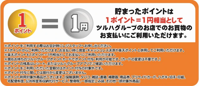 貯まったポイントは、ツルハグループの店舗でのお買い物のお支払いに1ポイント＝1円相当としてご利用いただけます。