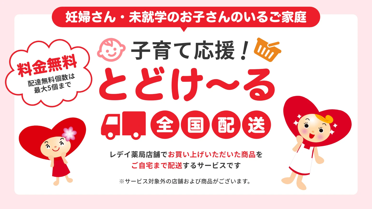 妊婦さん・未就学のお子さんのいるご家庭　子育て応援！とどけ〜る　全国配送　レデイ薬局店舗でお買い上げいただいた商品をご自宅まで配送するサービスです　※サービス対象外の店舗および商品がございます。　料金無料　配達無料個数は最大5個まで