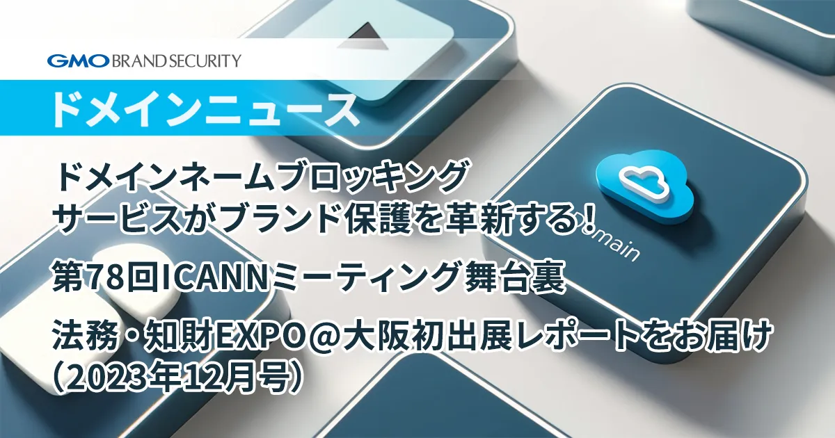 【ドメインニュース】年末特大号！>過去最大のドメインネームブロッキングサービスがブランド保護を革新する！/第78回ICANNミーティング舞台裏/法務・知財EXPO@大阪初出展レポートをお届け（2023年12月号）
