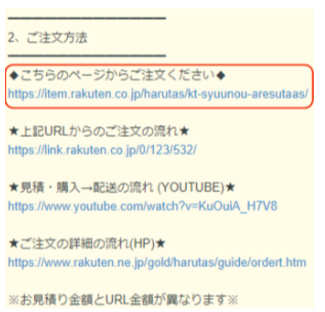 「2、ご注文方法」という見出しの下に案内が並ぶ画像。◆こちらのページからご注文ください◆ https://item.rakuten.co.jp/harutas/kt-syuunou-aresutaas/ ★上記URLからのご注文の流れ★ https://link.rakuten.co.jp/0/123/532 ★見積・購入→配送の流れ(YOUTUBE)★ https://www.youtube.com/watch?v=KuOuiA_H7V8 ★ご注文の詳細の流れ(HP)★ https://www.rakuten.ne.jp/gold/harutas/guide/ordert.htm ※お見積り金額とURL金額が異なります※ と記載されている。