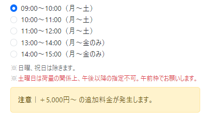 配送時間指定の選択肢一覧の画像。ラジオボタンで「09:00～10:00（月～土）」が選択されており、他の選択肢は「10:00～11:00（月～土）」「11:00～12:00（月～土）」「13:00～14:00（月～金のみ）」「14:00～15:00（月～金のみ）」となっている。注記として「※日曜、祝日は除きます。」「※土曜日は荷量の関係上、午後以降の指定不可。午前枠でお願いします。」と記載。下部に黄色の注意欄があり「注意｜＋5,000円～の追加料金が発生します。」と表示されている。