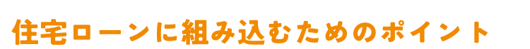 オレンジ色の太字で「住宅ローンに組み込むためのポイント」と書かれた見出しテキスト画像。カップボードなどの施主支給品を住宅ローンに組み込むための重要なポイントを解説するセクションの見出しとして使用されている。白背景にオレンジ色の縁取り文字で表示されている。