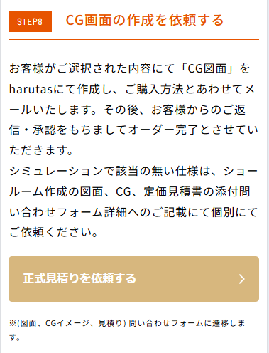 STEP8「CG画面の作成を依頼する」の説明画像。本文：お客様がご選択された内容にて「CG図面」をharutasにて作成し、ご購入方法とあわせてメールいたします。その後、お客様からのご返信・承認をもちましてオーダー完了とさせていただきます。シミュレーションで該当の無い仕様は、ショールーム作成の図面、CG、定価見積書の添付問い合わせフォーム詳細への記載にて個別にてご依頼ください。下部に茶色のボタン「正式見積りを依頼する」があり、注釈として※（図面、CGイメージ、見積り）問い合わせフォームに遷移しますと記載。