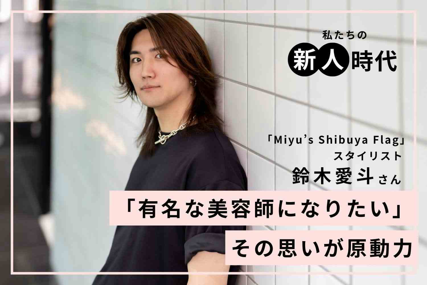 周囲と比べて苦しかった日々。美容師を離れてたどり着いた「自分は自分」という答え「Miyu’s Shibuya Flag」鈴木愛斗さん
