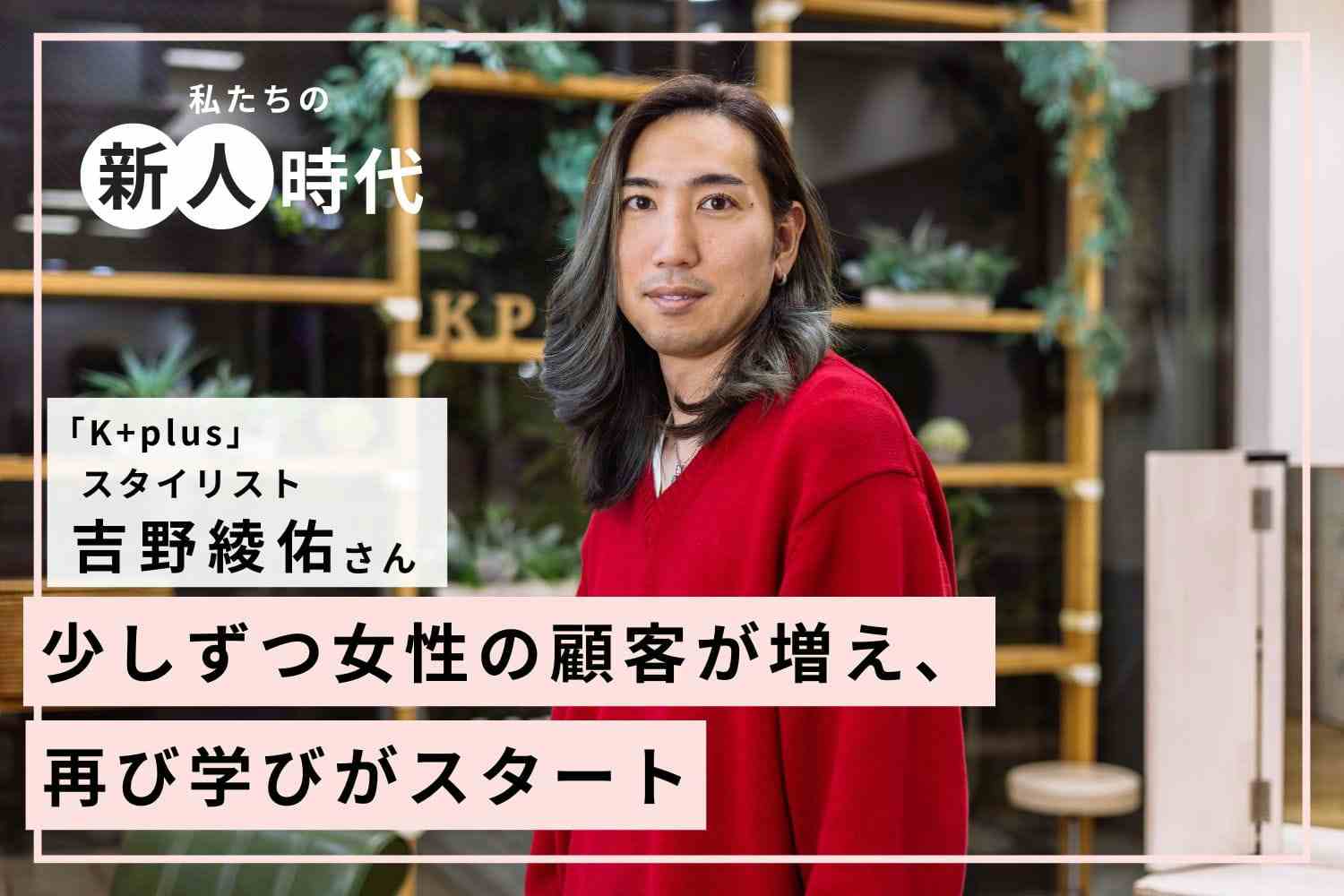 周りに心配をかけた分、恩返しをするのがこれからの夢！【K+plusスタイリスト 吉野綾佑さん】#2