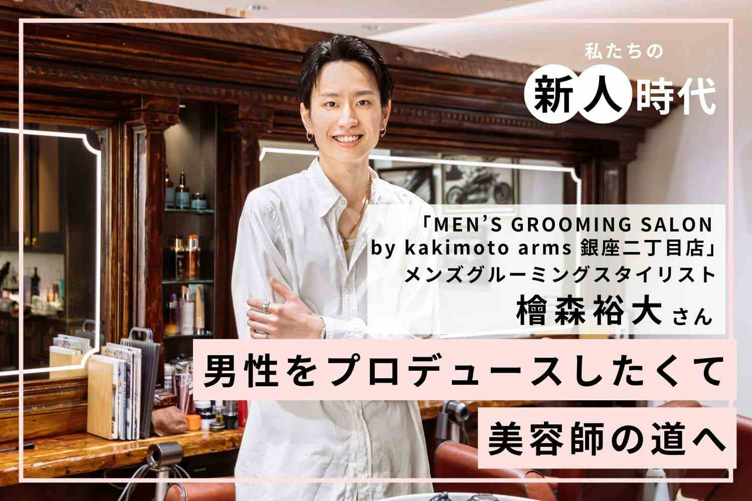 「カッコいい」を求めてメンズ専門の美容師を目指す！【MEN’S GROOMING SALON by   kakimoto arms 銀座二丁目店　檜森裕大さん】#1