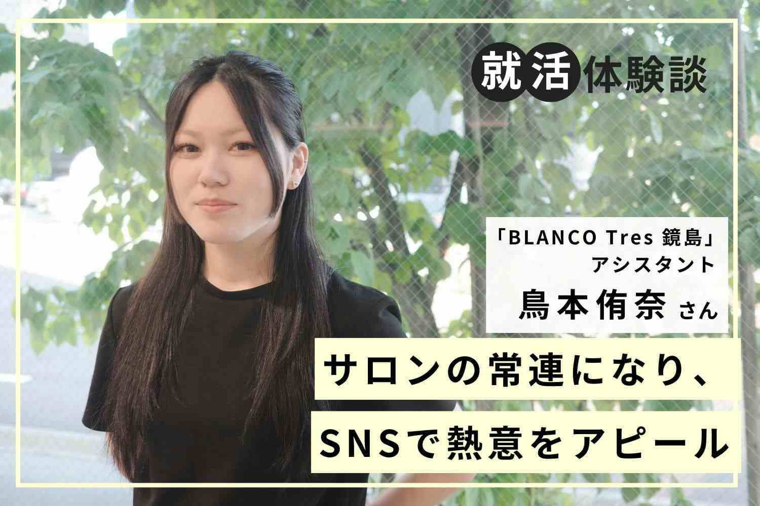 常連客からスタッフへ、憧れのサロンに入社。就職活動のポイントは個人の魅力をアピールすること「BLANCO Tres 鏡島」鳥本侑奈さん