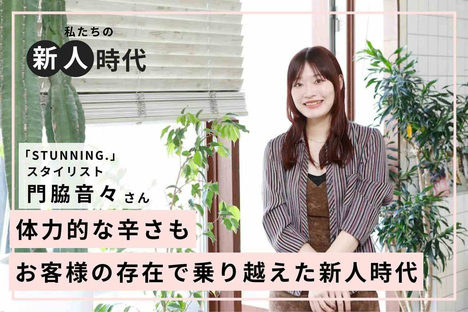 美容師は人生を変える。髪型で趣味趣向が変化した実体験から美容師の道へ「STUNNING.」門脇音々さん