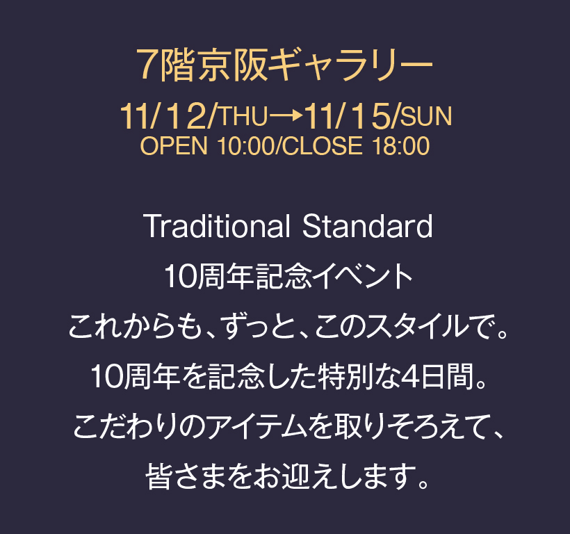 raditional Standard PRESENTS 「TOMORROW’S CLASSIC」  受け継がれてきた伝統技術と普遍的な価値観。 それらを大切に護りながら、今の時代に相応しいイノベーションを起こし、 今日から始まり100年先へと続く新たな伝統を、今日まで受け継がれてきた伝統との 交差点を表現したのが「Tomorrow’s Classic」なのです。  10th ANNIVERSARY  10年目のその先へ、 これからも、ずっと、このスタイルで。 私たちTraditional Standardは、 これからも、皆さまと共に歩んでいきます。Traditional Standard  京阪百貨店 守口店 7階 京阪ギャラリーイベント  2026/11/12/THU - 11/15/SUN OPEN10:00/CLOSE18:00