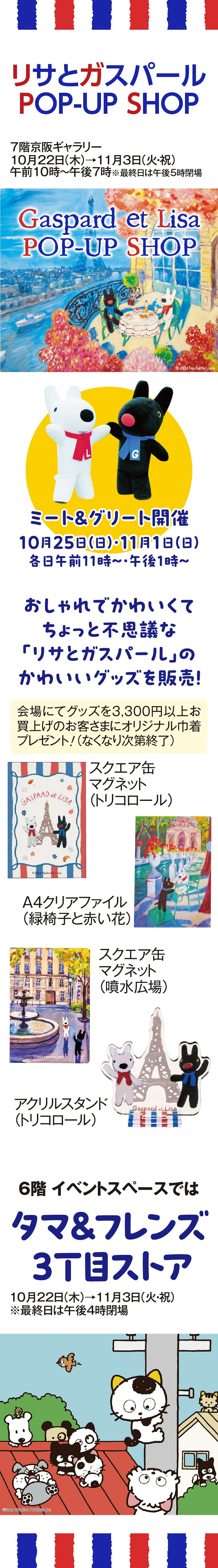 京阪百貨店守口店　リサとガスパール POP-UP SHOP 7階京阪ギャラリー 10月22日(木)→11月3日(火・祝) 午前10時～午後7時 ※最終日は午後5時閉場 Gaspard et Lisa POP-UP SHOP ©2026 Hachette Livre ミート＆グリート開催 10月25日(日)・11月1日(日) 各日午前11時～・午後1時～ おしゃれでかわいくて ちょっと不思議な 「リサとガスパール」の かわいいグッズを販売！ 会場にてグッズを3,300円以上お買上げのお客さまにオリジナル巾着プレゼント！（なくなり次第終了） スクエア缶マグネット （トリコロール） A4クリアファイル （緑椅子と赤い花） スクエア缶マグネット （噴水広場） アクリルスタンド （トリコロール） 6階 イベントスペースでは タマ＆フレンズ 3丁目ストア 10月22日(木)→11月3日(火・祝) ※最終日は午後4時閉場 ©Sony Creative Products Inc.