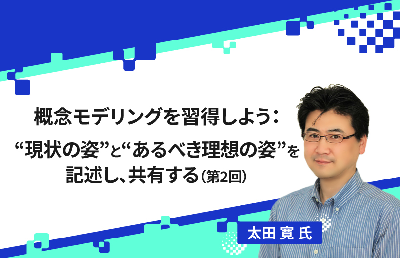 【連載】概念モデリングを習得しよう：“現状の姿”と“あるべき理想の姿”を記述し、共有する（第2回）