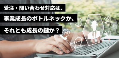受注・問い合わせ対応は、事業成長のボトルネックか、それとも成長の鍵か？