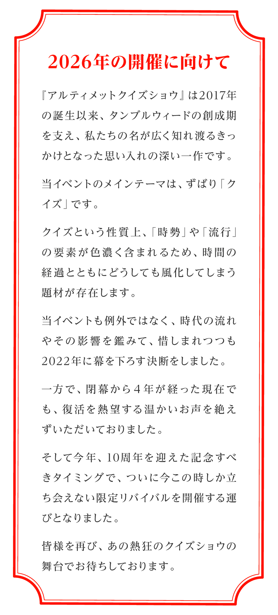 ～2026年の開催に向けて～  『アルティメットクイズショウ』は2017年の誕生以来、 タンブルウィードの創成期を支え、 私たちの名が広く知れ渡るきっかけとなった 思い入れの深い一作です。  当イベントのメインテーマは、 ずばり「クイズ」です。  クイズという性質上、 「時勢」や「流行」の要素が色濃く含まれるため、 時間の経過とともにどうしても風化してしまう 題材が存在します。  当イベントも例外ではなく、 時代の流れやその影響を鑑みて、 惜しまれつつも2022年に幕を下ろす決断をしました。  一方で、閉幕から４年が経った現在でも、 復活を熱望する温かいお声を 絶えずいただいておりました。  そして今年、 10周年を迎えた記念すべきタイミングで、 ついに今この時しか立ち会えない 限定リバイバルを開催する運びとなりました。  皆様を再び、 あの熱狂のクイズショウの舞台で お待ちしております。