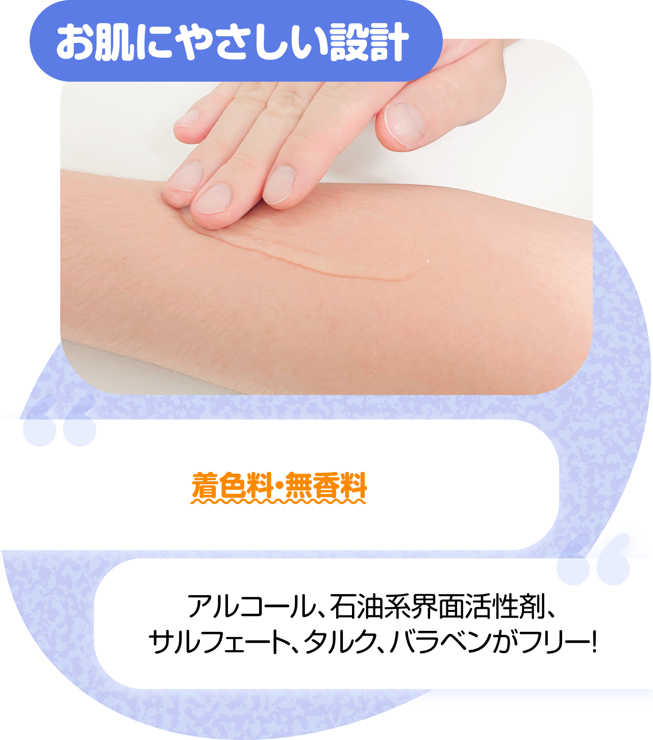 お肌にやさしい設計　 “着色料・無香料” “アルコール、石油系界面活性剤、サルフェート、タルク、バラベンがフリー！”