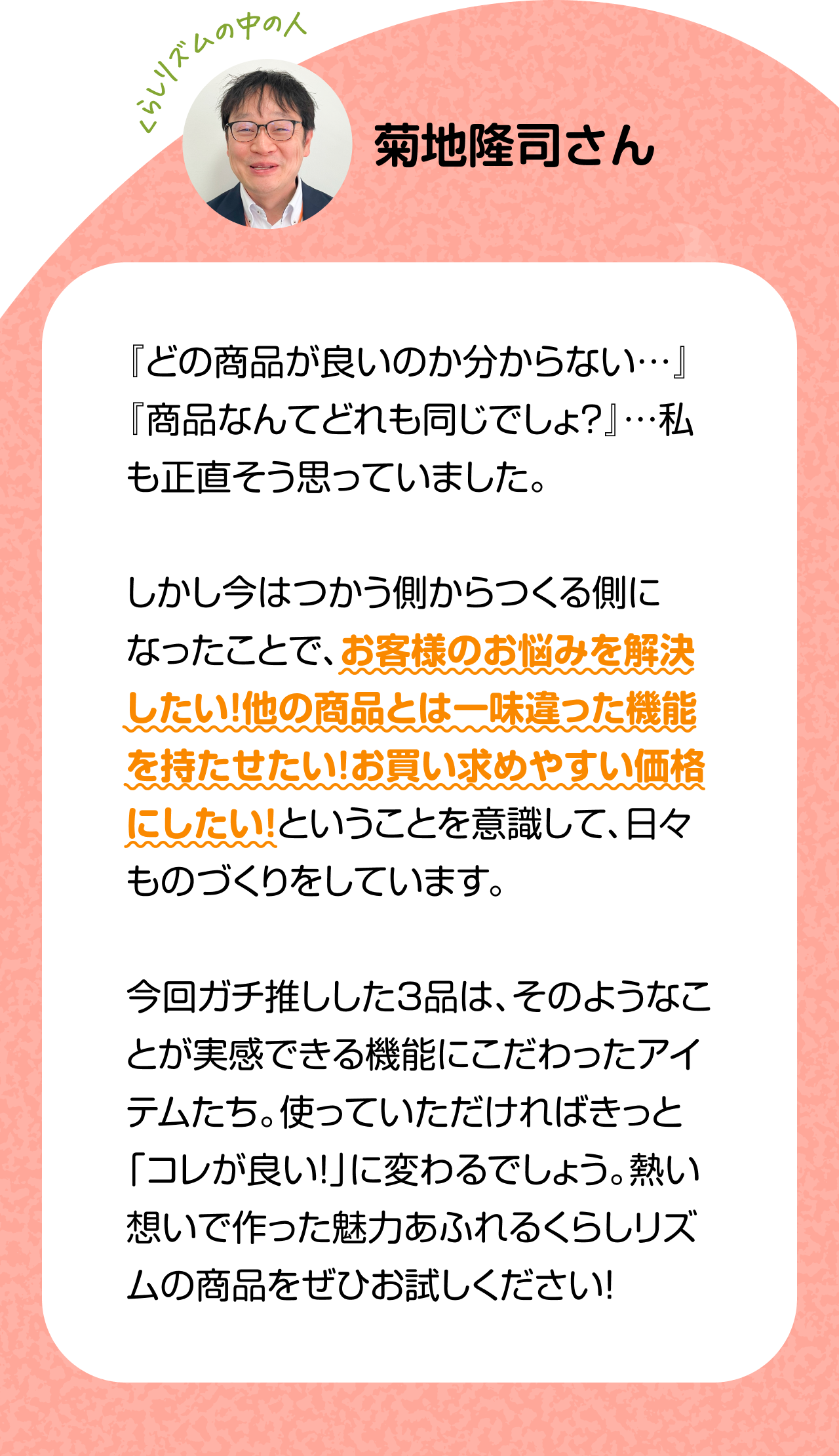 くらしリズムの中の人 菊地隆司さん　『どの商品が良いのか分からない…』『商品なんてどれも同じでしょ？』…私も正直そう思っていました。しかし今はつかう側からつくる側になったことで、お客様のお悩みを解決したい！他の商品とは一味違った機能を持たせたい！お買い求めやすい価格にしたい！ということを意識して、日々ものづくりをしています。今回ガチ推しした3品は、そのようなことが実感できる機能にこだわったアイテムたち。使っていただければきっと「コレが良い！」に変わるでしょう。熱い想いで作った魅力あふれるくらしリズムの商品をぜひお試しください！