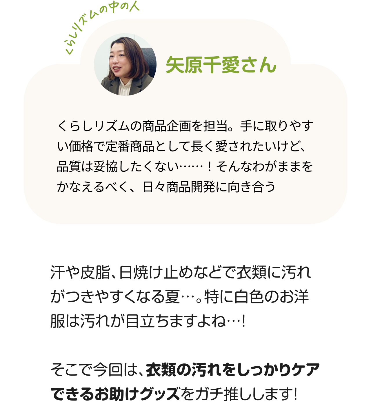 くらしのリズムの中の人「矢原千愛さん」くらしリズムの商品企画を担当。手に取りやすい価格で定番商品として長く愛されたいけど、品質は妥協したくない……！そんなわがままをかなえるべく、日々商品開発に向き合う。汗や皮脂、日焼け止めなどで衣類に汚れがつきやすくなる夏…。特に白色のお洋服は汚れが目立ちますよね…！そこで今回は、衣類の汚れをしっかりケアできるお助けグッズをガチ推しします！
