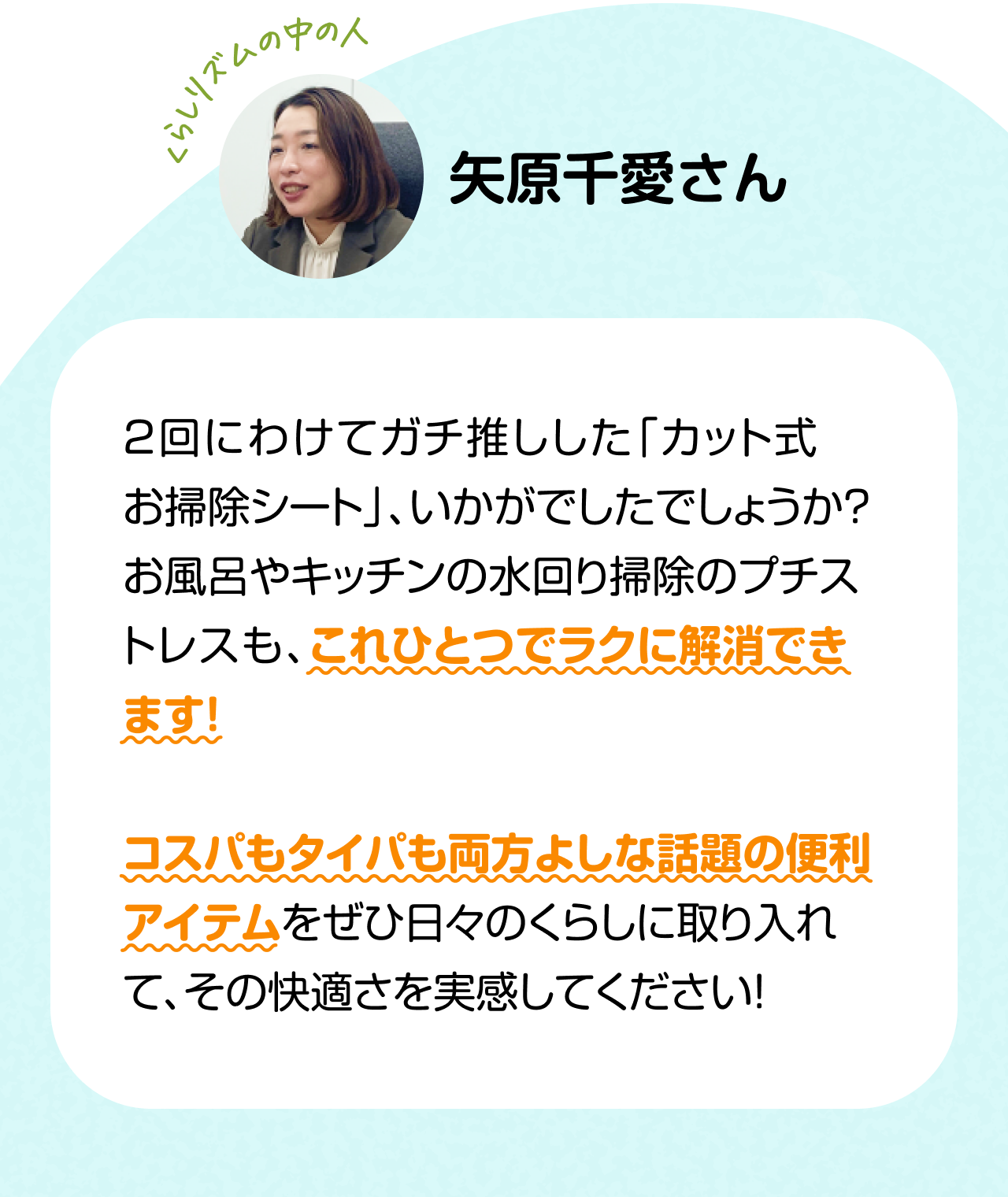 くらしリズムの中の人「矢原千愛さん」　2回にわけてガチ推しした「カット式 お掃除シート」、いかがでしたでしょうか？お風呂やキッチンの水回り掃除のプチストレスも、これひとつでラクに解消できます!コスパもタイパも両方よしな話題の便利アイテムをぜひ日々のくらしに取り入れて、その快適さを実感してください！