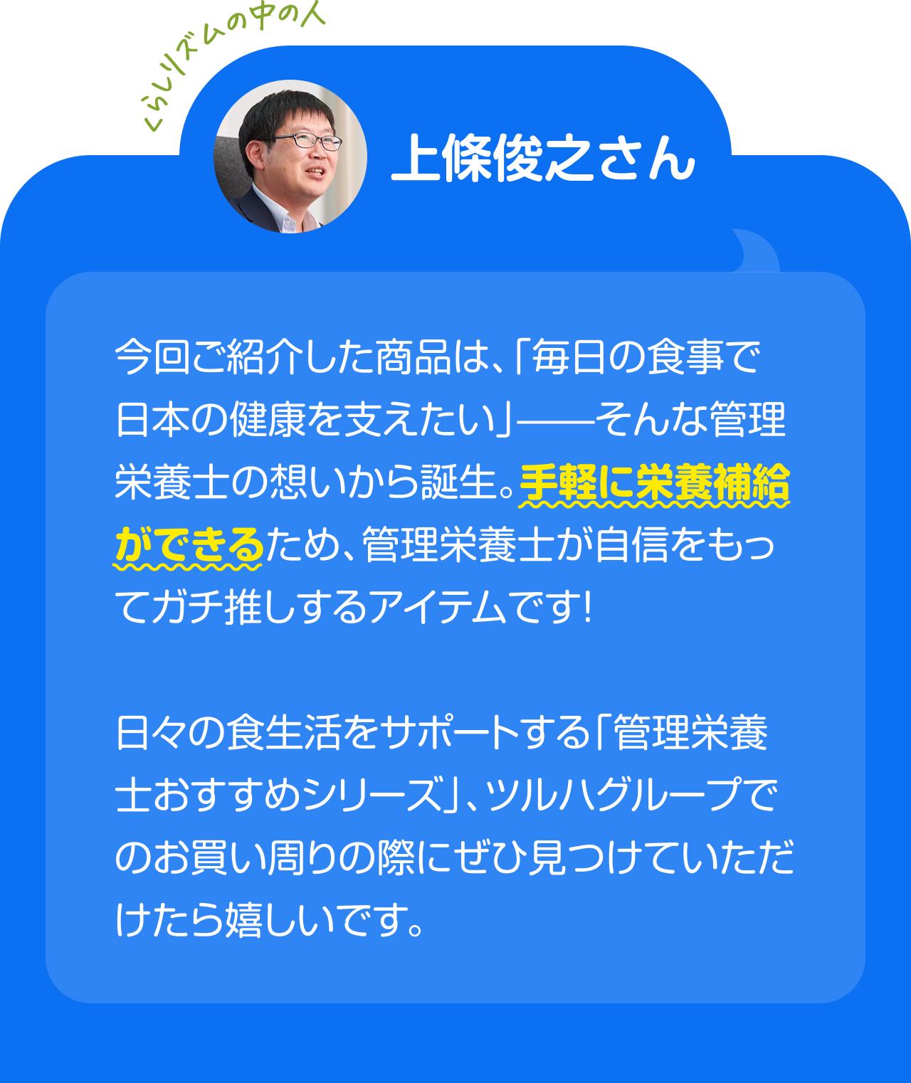 くらしリズムの中の人 上條俊之さん　今回ご紹介した商品は、「毎日の食事で日本の健康を支えたい」——そんな管理栄養士の想いから誕生。手軽に栄養補給ができるため、管理栄養士が自信をもってガチ推しするアイテムです！日々の食生活をサポートする「管理栄養士おすすめシリーズ」、ツルハグループでのお買い周りの際にぜひ見つけていただけたら嬉しいです。