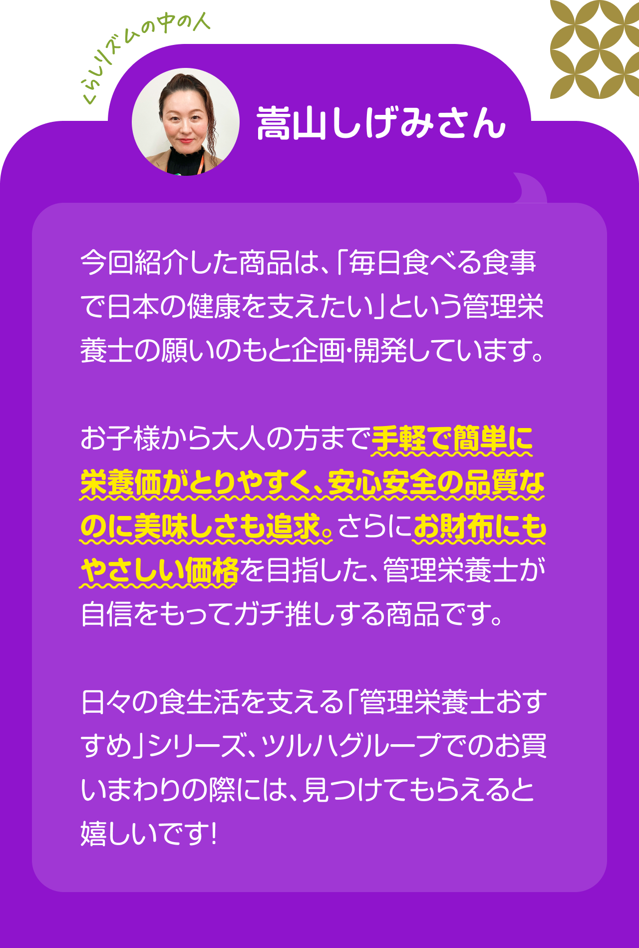 くらしリズムの中の人　嵩山しげみさん　今回紹介した商品は、「毎日食べる食事で日本の健康を支えたい」という管理栄養士の願いのもと企画・開発しています。お子様から大人の方まで手軽で簡単に栄養価がとりやすく、安心安全の品質なのに美味しさも追求。さらにお財布にもやさしい価格を目指した、管理栄養士が自信をもってガチ推しする商品です。日々の食生活を支える「管理栄養士おすすめ」シリーズ、ツルハグループでのお買いまわりの際には、見つけてもらえると嬉しいです！