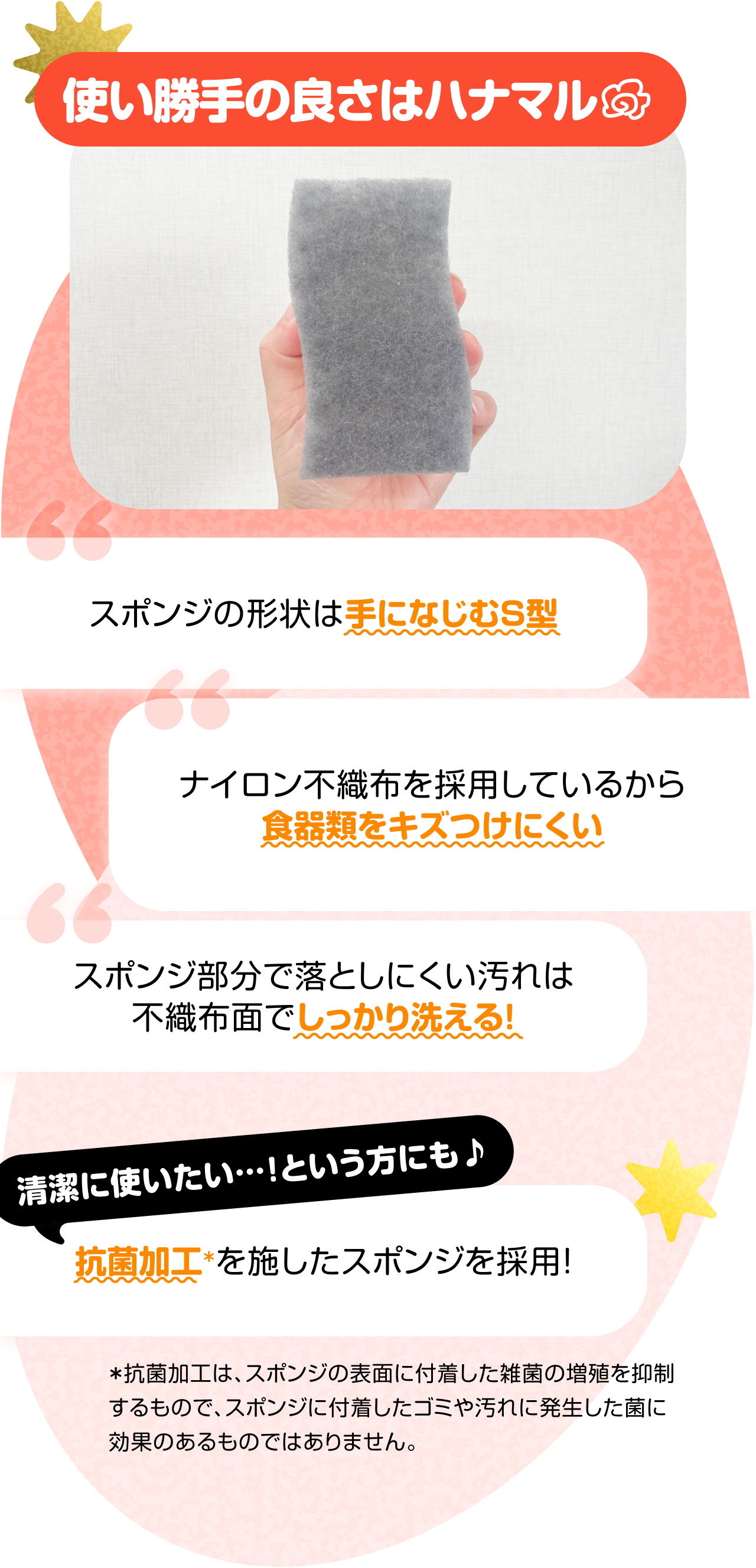 使い勝手の良さはハナマル　“スポンジの形状は手になじむS型” “ナイロン不織布を採用しているから食器類をキズつけにくい” “スポンジ部分で落としにくい汚れは不織布面でしっかり洗える！”　清潔に使いたい…！という方にも♪　“抗菌加工＊を施したスポンジを採用！”　＊抗菌加工は、スポンジの表面に付着した雑菌の増殖を抑制するもので、スポンジに付着したゴミや汚れに発生した菌に効果のあるものではありません。