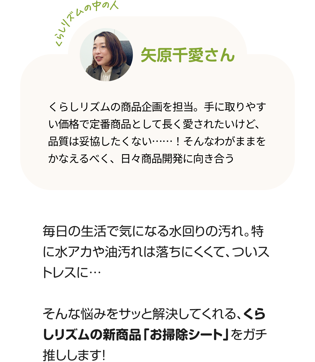 くらしのリズムの中の人「矢原千愛さん」くらしリズムの商品企画を担当。手に取りやすい価格で定番商品として長く愛されたいけど、品質は妥協したくない……！そんなわがままをかなえるべく、日々商品開発に向き合う。毎日の生活で気になる水回りの汚れ。特に水アカや油汚れは落ちにくくて、ついストレスに…そんな悩みをサッと解決してくれる、くらしリズムの新商品「お掃除シート」をガチ推しします！
