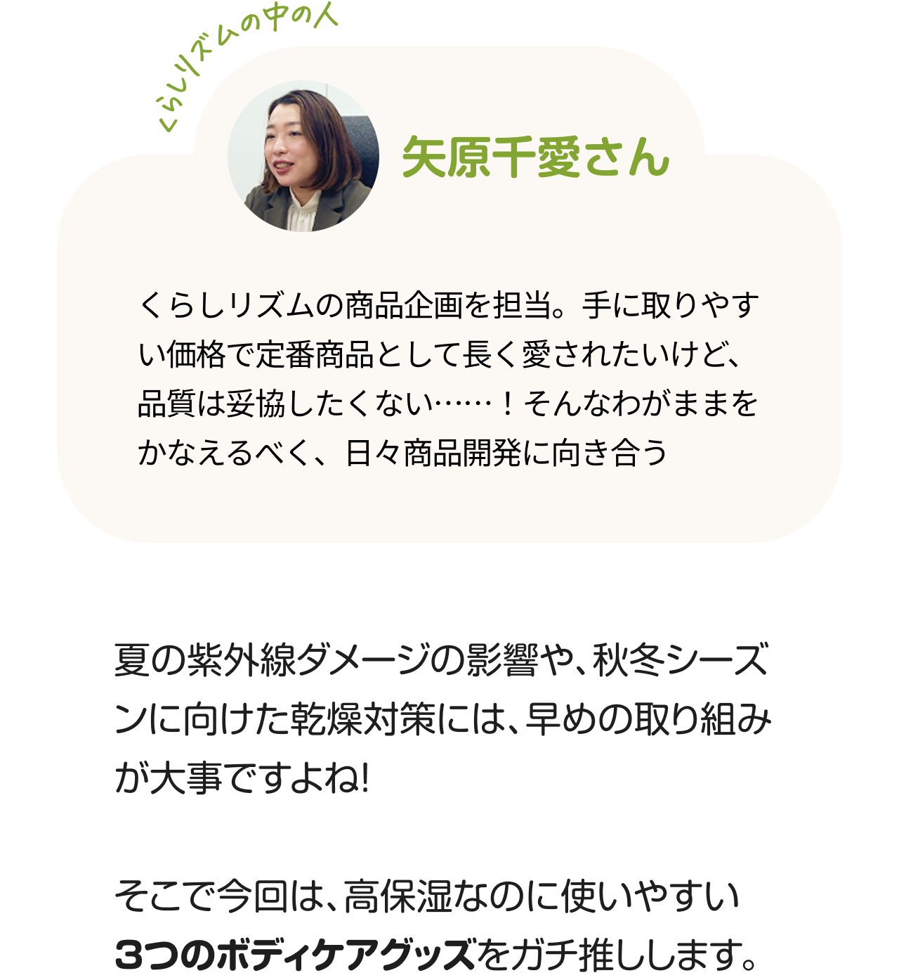 くらしのリズムの中の人「矢原千愛さん」くらしリズムの商品企画を担当。手に取りやすい価格で定番商品として長く愛されたいけど、品質は妥協したくない……！そんなわがままをかなえるべく、日々商品開発に向き合う。夏の紫外線ダメージの影響や、秋冬シーズンに向けた乾燥対策には、早めの取り組みが大事ですよね！そこで今回は、高保湿なのに使いやすい3つのボディケアグッズをガチ推しします。