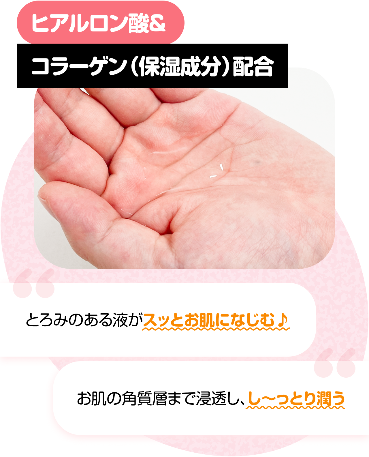 ヒアルロン酸＆コラーゲン（保湿成分）配合　“とろみのある液がスッとお肌になじむ♪” “お肌の角質層まで浸透し、し〜っとり潤う”
