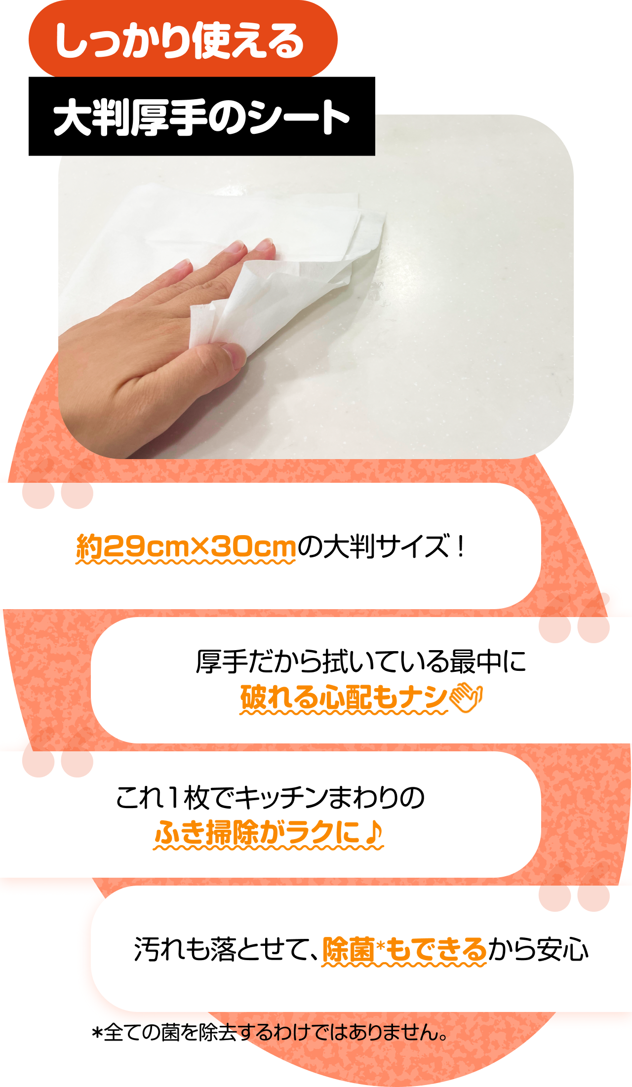 しっかり使える大判厚手のシート　“約29cm×30cmの大判サイズ！” “厚手だから拭いている最中に破れる心配もナシ” “これ1枚でキッチンまわりのふき掃除がラクに♪” “汚れも落とせて、除菌＊もできるから安心” ＊全ての菌を除去するわけではありません。