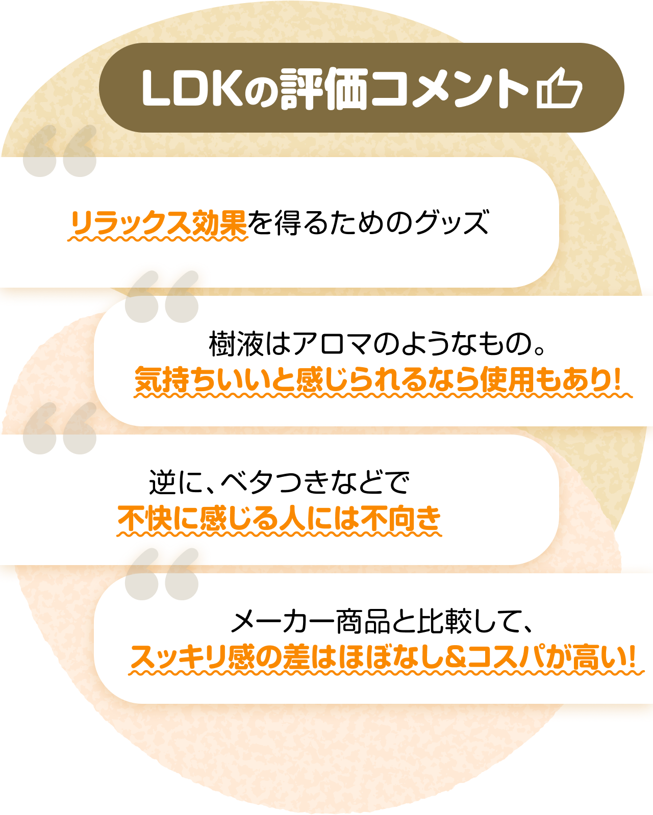 LDKの評価コメント　“リラックス効果を得るためのグッズ” “樹液はアロマのようなもの。気持ちいいと感じられるなら使用もあり！” “逆に、ベタつきなどで不快に感じる人には不向き” “メーカー商品と比較して、スッキリ感の差はほぼなし＆コスパが高い！”
