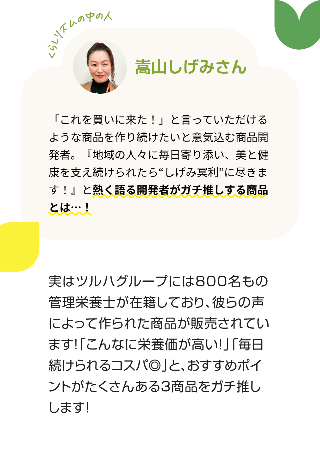 くらしリズムの中の人　嵩山しげみさん　「これを買いに来た！」と言っていただけるような商品を作り続けたいと意気込む商品開発者。『地域の人々に毎日寄り添い、美と健康を支え続けられたら“しげみ冥利”に尽きます！』と熱く語る開発者がガチ推しする商品とは…！ 実はツルハグループには８００名もの管理栄養士が在籍しており、彼らの声によって作られた商品が販売されています！「こんなに栄養価が高い！」「毎日続けられるコスパ◎」と、おすすめポイントがたくさんある3商品をガチ推しします！