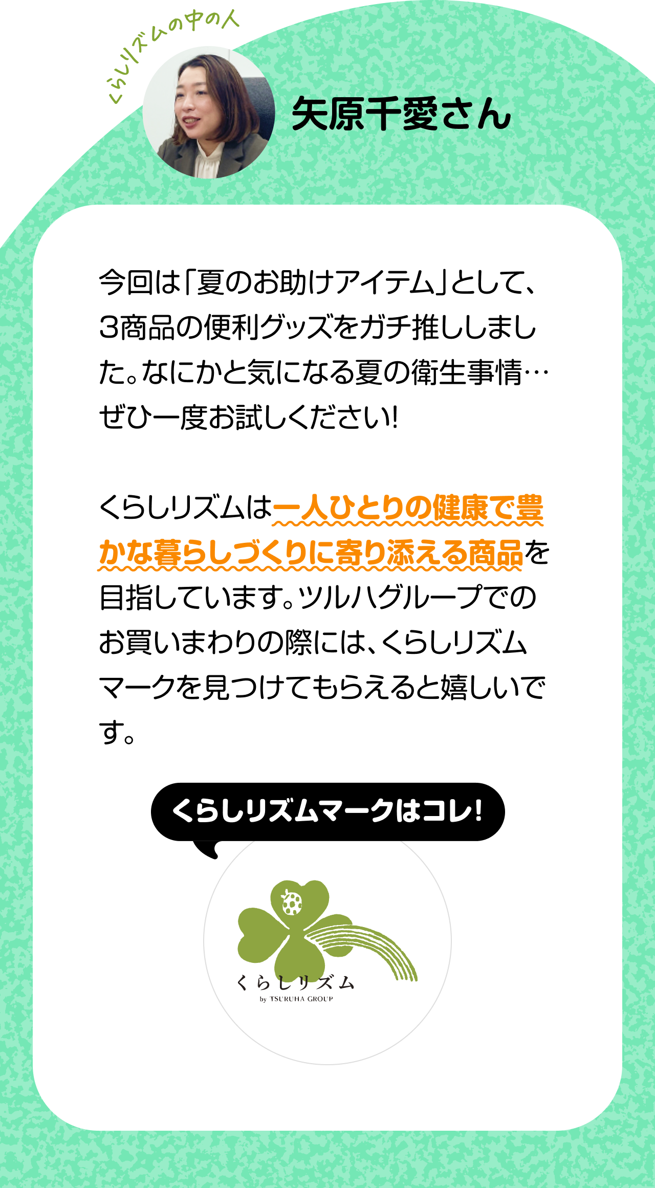くらしのリズムの中の人「矢原千愛さん」今回は「夏のお助けアイテム」として、３商品の便利グッズをガチ推ししました。なにかと気になる夏の衛生事情…ぜひ一度お試しください！くらしリズムは一人ひとりの健康で豊かな暮らしづくりに寄り添える商品を目指しています。ツルハグループでのお買いまわりの際には、くらしリズムマークを見つけてもらえると嬉しいです。