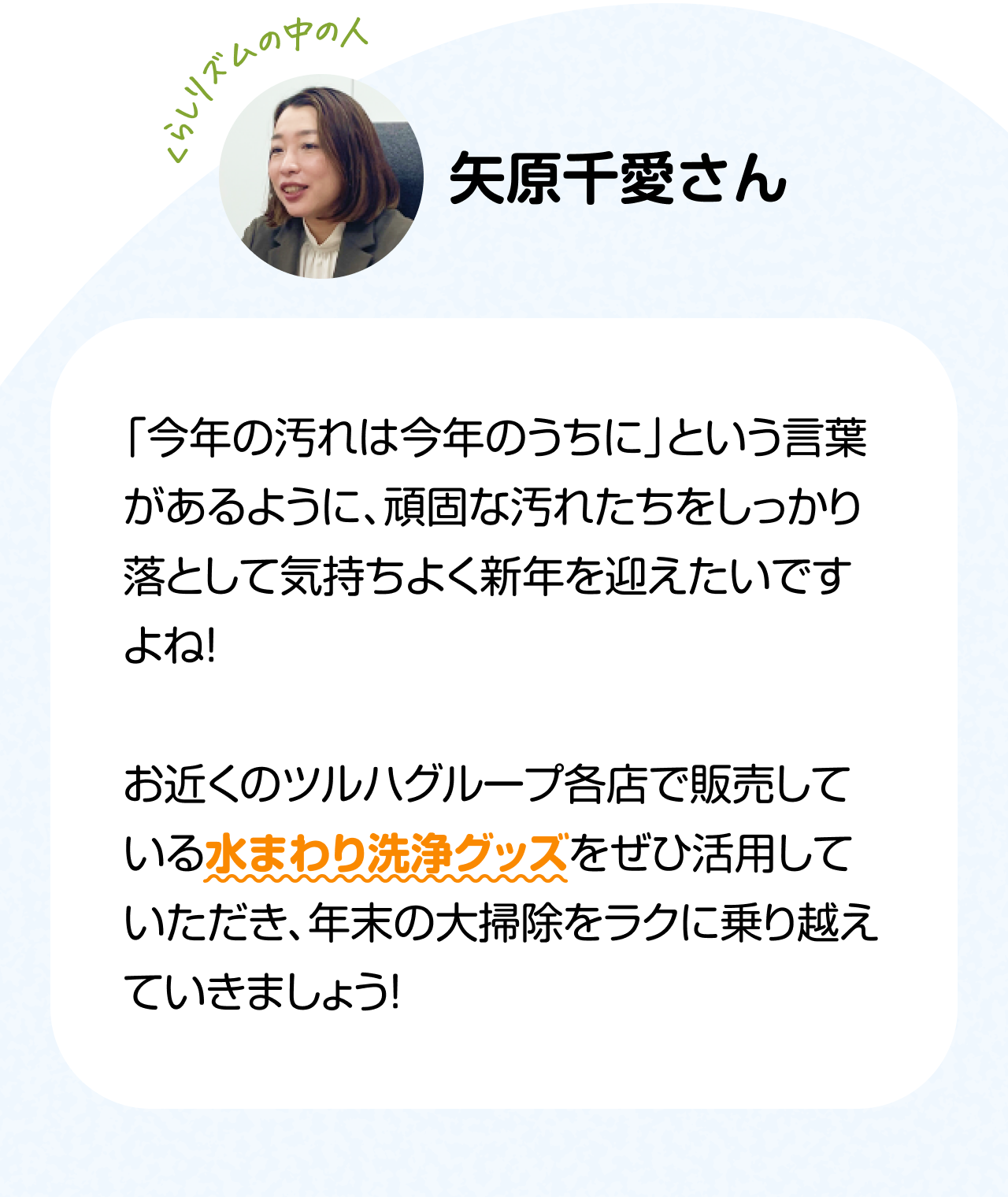 くらしのリズムの中の人「矢原千愛さん」　「今年の汚れは今年のうちに」という言葉があるように、頑固な汚れたちをしっかり落として気持ちよく新年を迎えたいですよね！お近くのツルハグループ各店で販売している水まわり洗浄グッズをぜひ活用していただき、年末の大掃除をラクに乗り越えていきましょう！