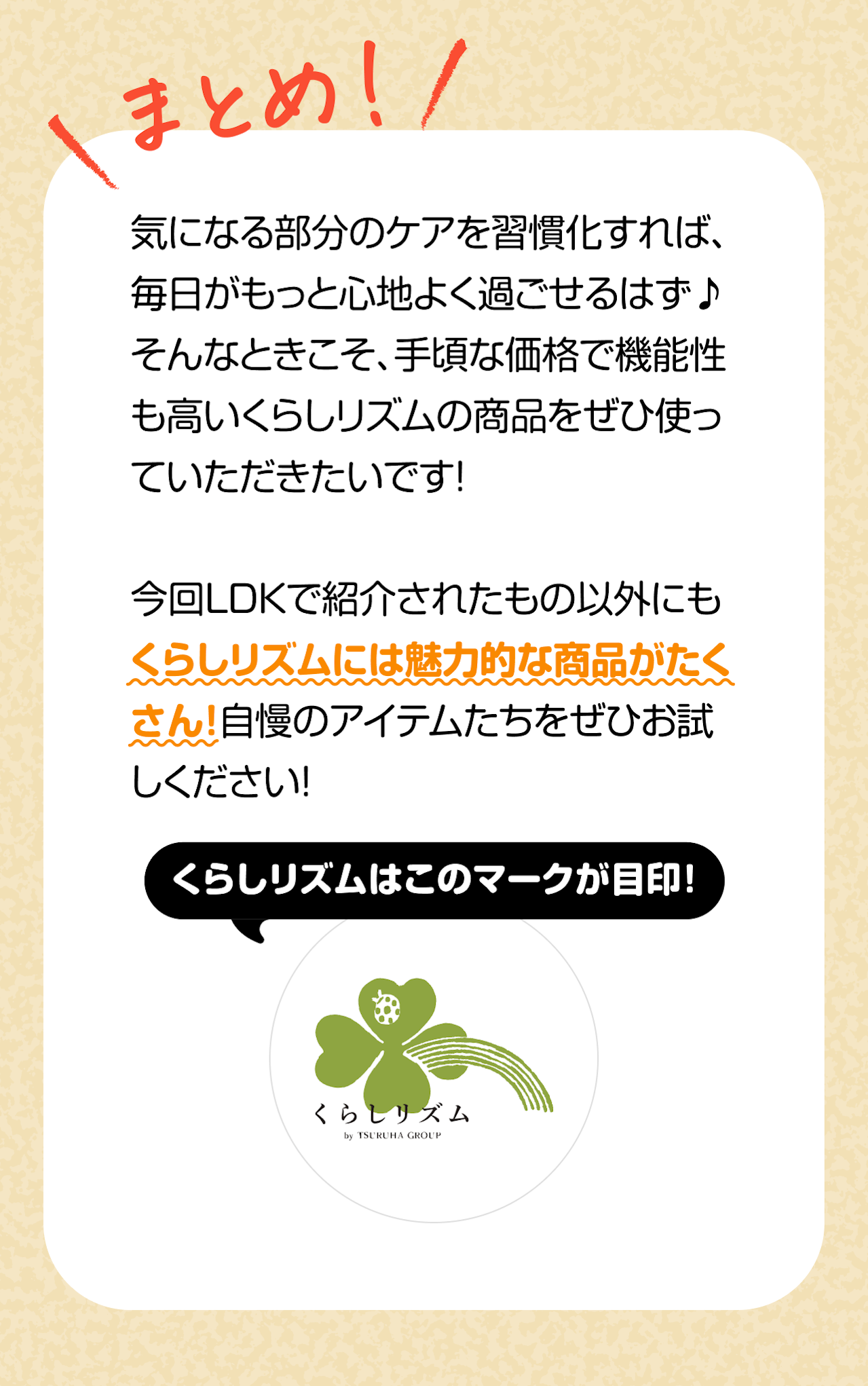 まとめ：気になる部分のケアを習慣化すれば、毎日がもっと心地よく過ごせるはず♪そんなときこそ、手頃な価格で機能性も高いくらしリズムの商品をぜひ使っていただきたいです！今回LDKで紹介されたもの以外にもくらしリズムには魅力的な商品がたくさん！自慢のアイテムたちをぜひお試しください！くらしリズムはこのマークが目印！