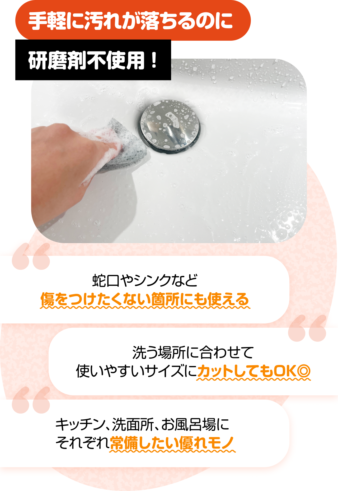 手軽に汚れが落ちるのに研磨剤不使用！　“蛇口やシンクなど傷をつけたくない箇所にも使える” “洗う場所に合わせて使いやすいサイズにカットしてもOK◎” “キッチン、洗面所、お風呂場にそれぞれ常備したい優れモノ”
