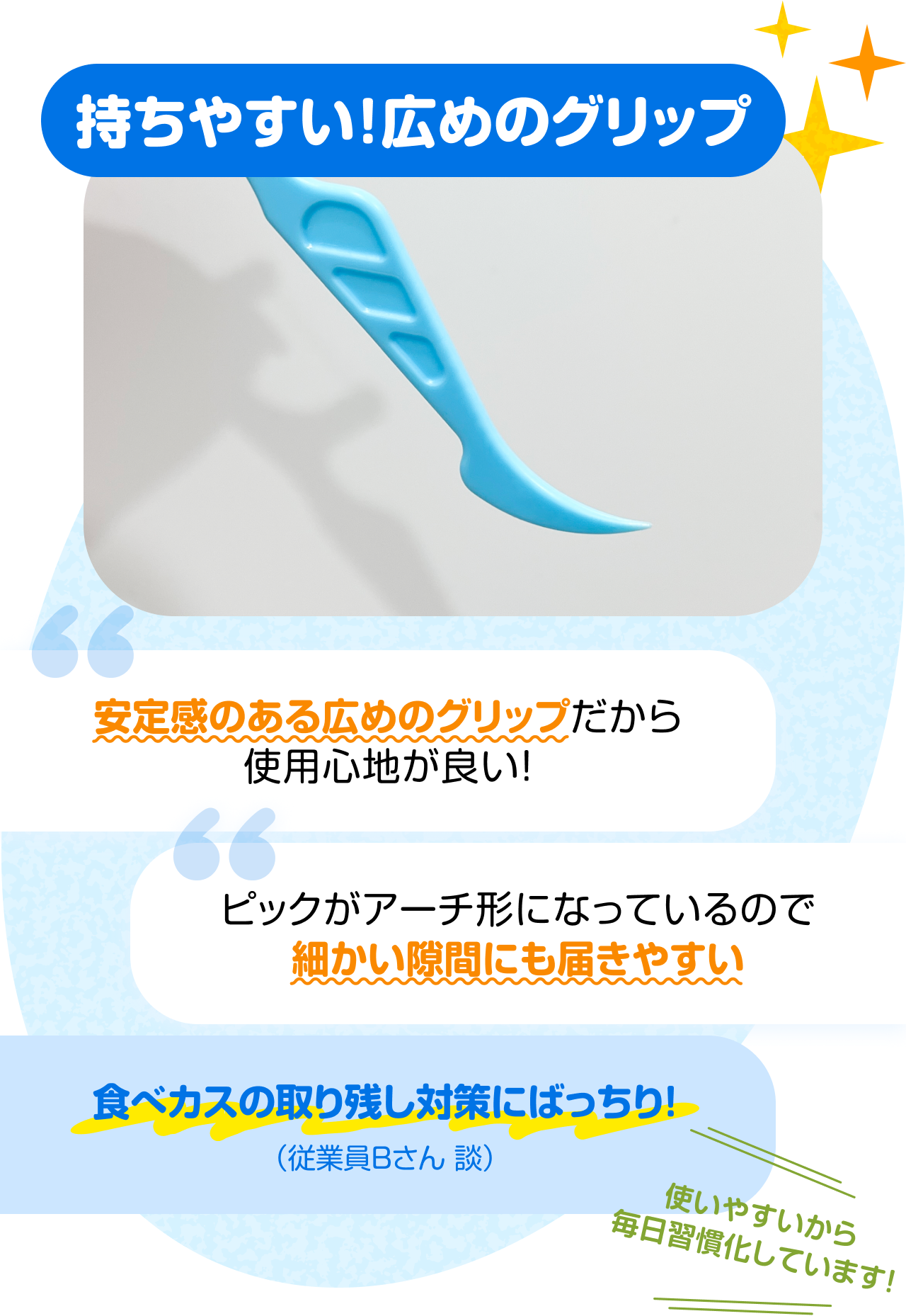 持ちやすい！広めのグリップ　“安定感のある広めのグリップだから使用心地が良い！” “ピックがアーチ形になっているので細かい隙間にも届きやすい” “食べカスの取り残し対策にばっちり！（従業員Bさん 談）” 使いやすいから毎日習慣化しています！