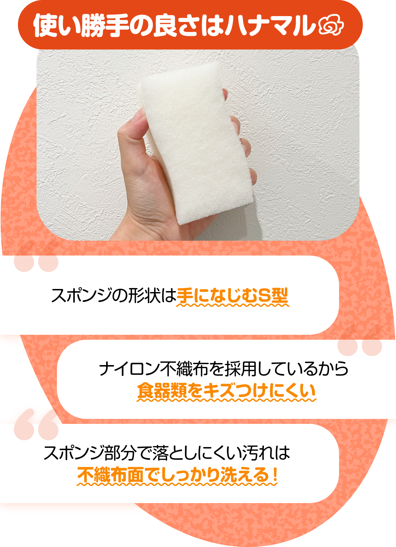 使い勝手の良さはハナマル　“スポンジの形状は手になじむS型” “ナイロン不織布を採用しているから食器類をキズつけにくい” “スポンジ部分で落としにくい汚れは不織布面でしっかり洗える！”