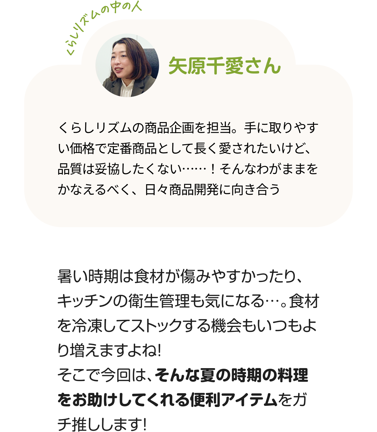 くらしのリズムの中の人「矢原千愛さん」くらしリズムの商品企画を担当。手に取りやすい価格で定番商品として長く愛されたいけど、品質は妥協したくない……！そんなわがままをかなえるべく、日々商品開発に向き合う。暑い時期は食材が傷みやすかったり、キッチンの衛生管理も気になる…。食材を冷凍してストックする機会もいつもより増えますよね！そこで今回は、そんな夏の時期の料理をお助けしてくれる便利アイテムをガチ推しします！