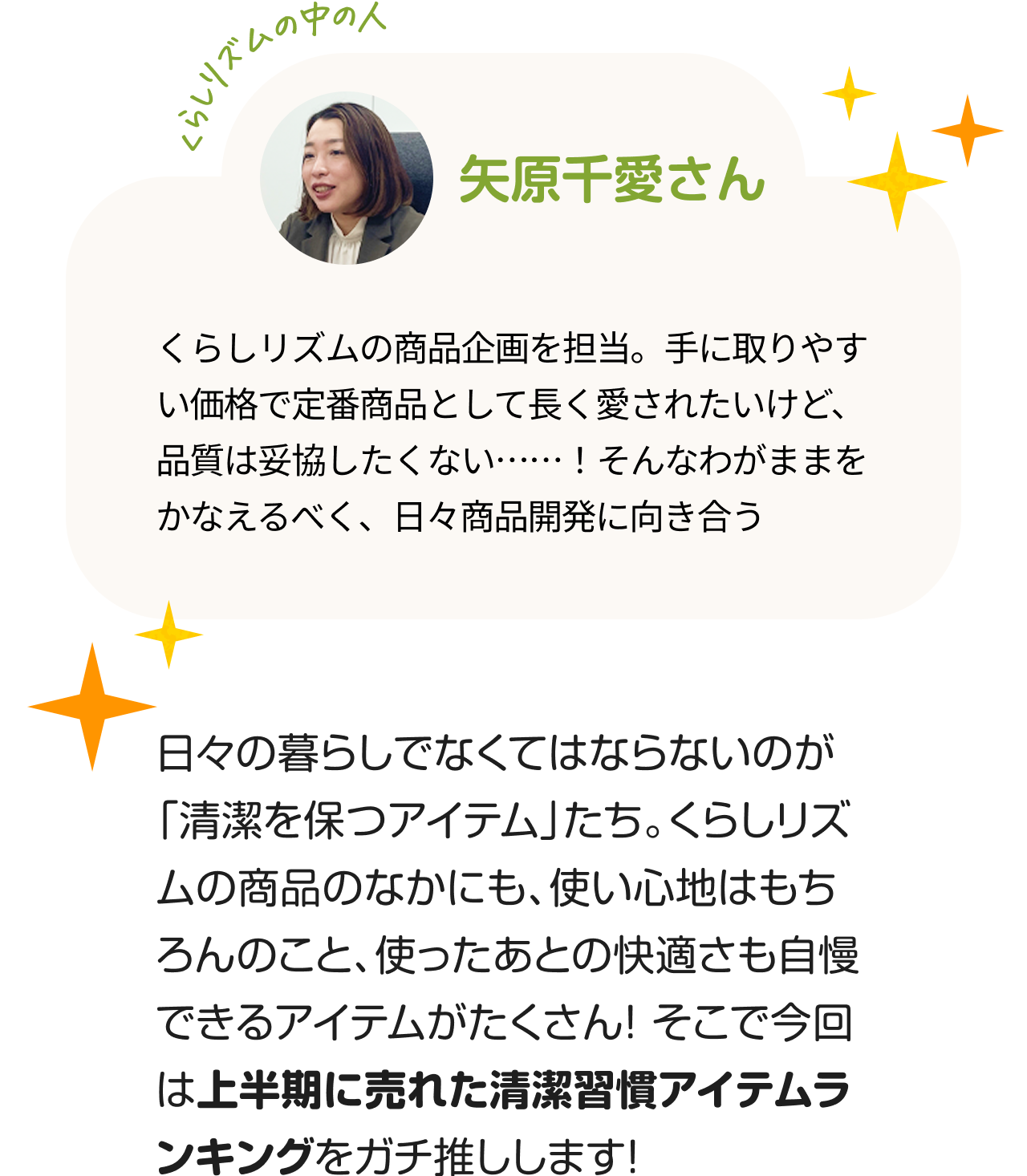"くらしのリズムの中の人「矢原千愛さん」くらしリズムの商品企画を担当。手に取りやすい価格で定番商品として長く愛されたいけど、品質は妥協したくない……！そんなわがままをかなえるべく、日々商品開発に向き合う。 日々の暮らしでなくてはならないのが「清潔を保つアイテム」たち。くらしリズムの商品のなかにも、使い心地はもちろんのこと、使ったあとの快適さも自慢できるアイテムがたくさん！ そこで今回は上半期に売れた清潔習慣アイテムランキングをガチ推しします！"