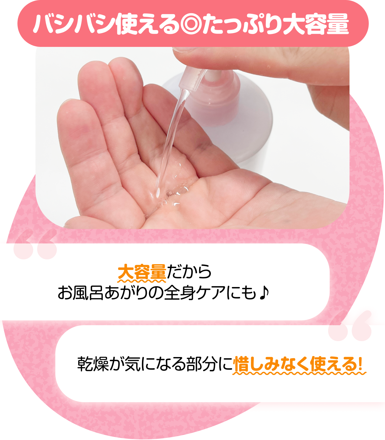 バシバシ使える◎たっぷり大容量　“大容量だからお風呂あがりの全身ケアにも♪” “乾燥が気になる部分に惜しみなく使える！”